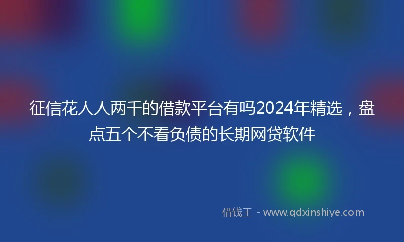 征信花人人两千的借款平台有吗2024年精选，盘点五个不看负债的长期网贷软件