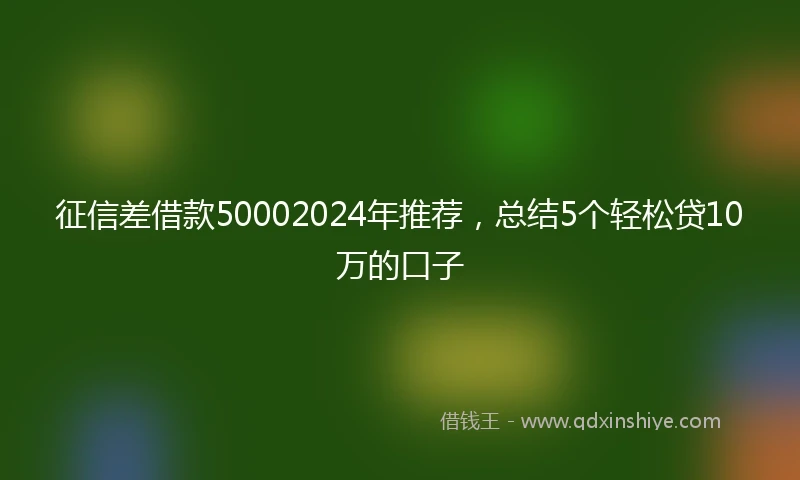 征信差借款50002024年推荐，总结5个轻松贷10万的口子