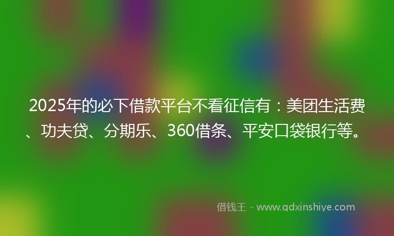 2025年的必下借款平台不看征信有：美团生活费、功夫贷、分期乐、360借条、平安口袋银行等。