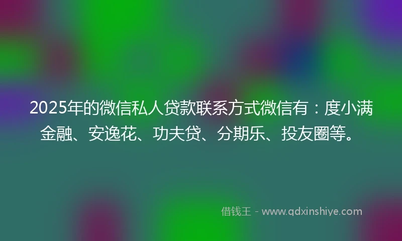2025年的微信私人贷款联系方式微信有：度小满金融、安逸花、功夫贷、分期乐、投友圈等。