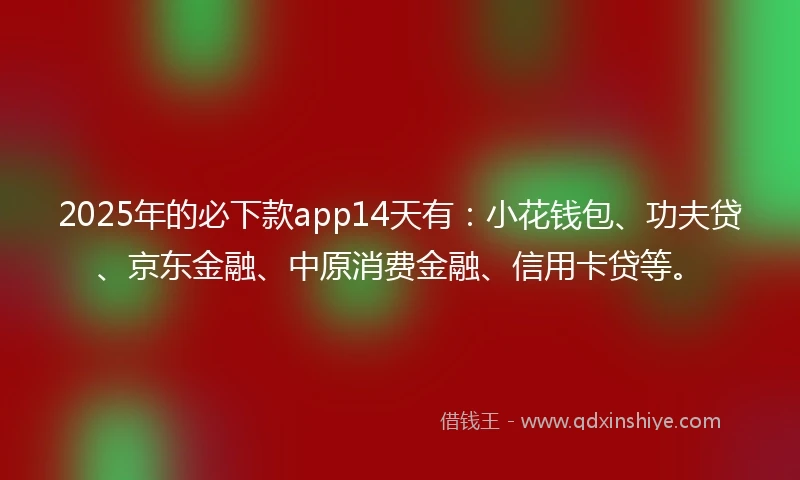 2025年的必下款app14天有：小花钱包、功夫贷、京东金融、中原消费金融、信用卡贷等。