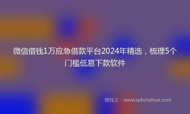 微信借钱1万应急借款平台2024年精选，梳理5个门槛低易下款软件