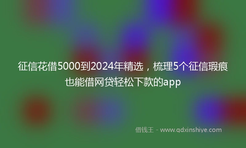 征信花借5000到2024年精选，梳理5个征信瑕疵也能借网贷轻松下款的app