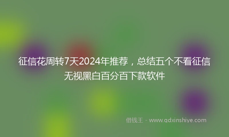 征信花周转7天2024年推荐，总结五个不看征信无视黑白百分百下款软件