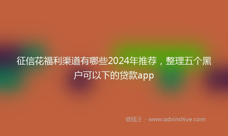 征信花福利渠道有哪些2024年推荐，整理五个黑户可以下的贷款app