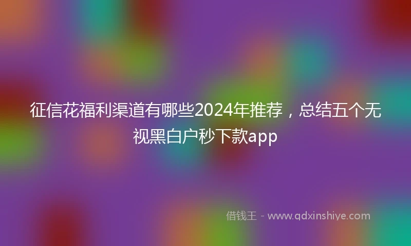 征信花福利渠道有哪些2024年推荐，总结五个无视黑白户秒下款app