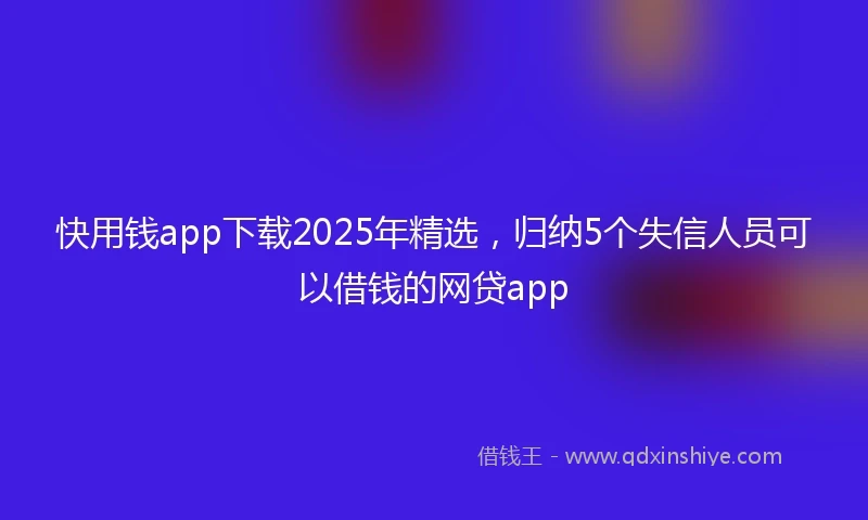 快用钱app下载2025年精选，归纳5个失信人员可以借钱的网贷app