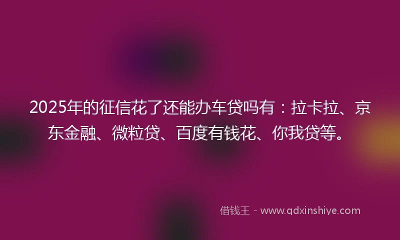 2025年的征信花了还能办车贷吗有：拉卡拉、京东金融、微粒贷、百度有钱花、你我贷等。