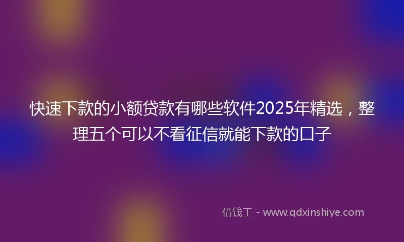 快速下款的小额贷款有哪些软件2025年精选，整理五个可以不看征信就能下款的口子
