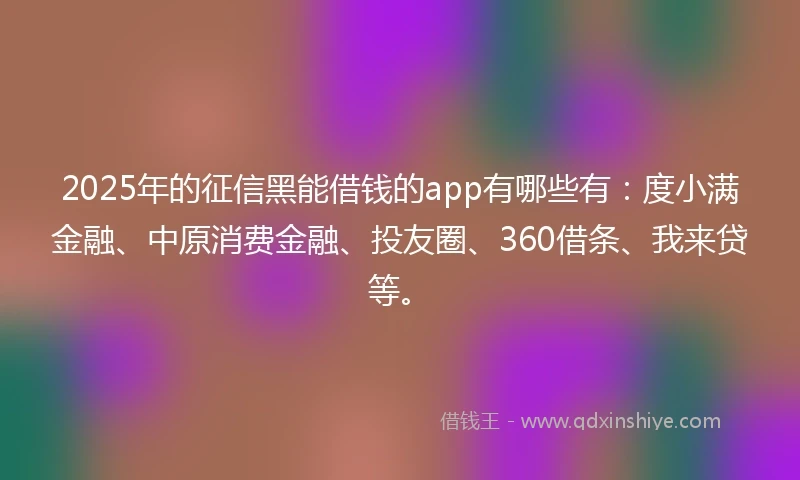 2025年的征信黑能借钱的app有哪些有：度小满金融、中原消费金融、投友圈、360借条、我来贷等。