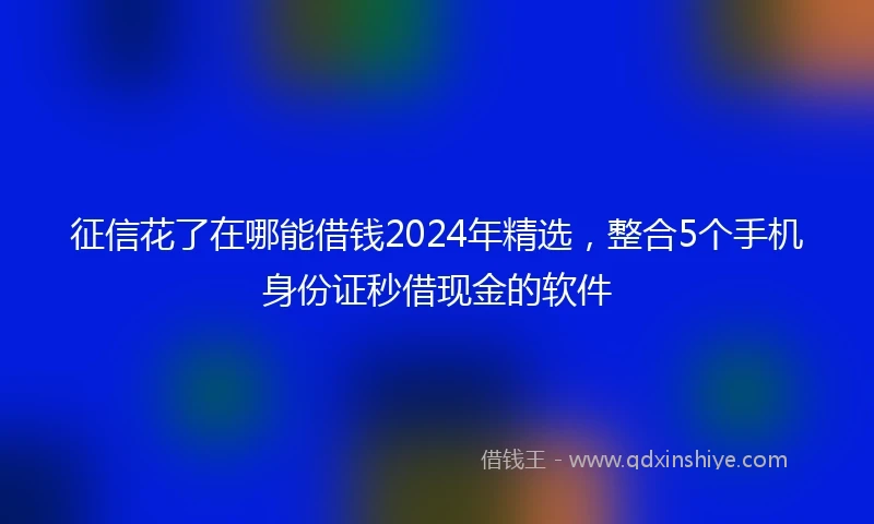 征信花了在哪能借钱2024年精选，整合5个手机身份证秒借现金的软件