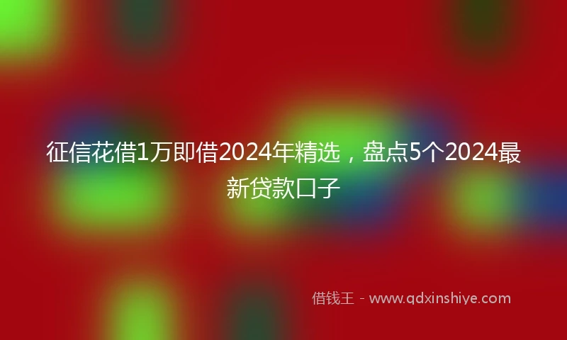 征信花借1万即借2024年精选，盘点5个2024最新贷款口子