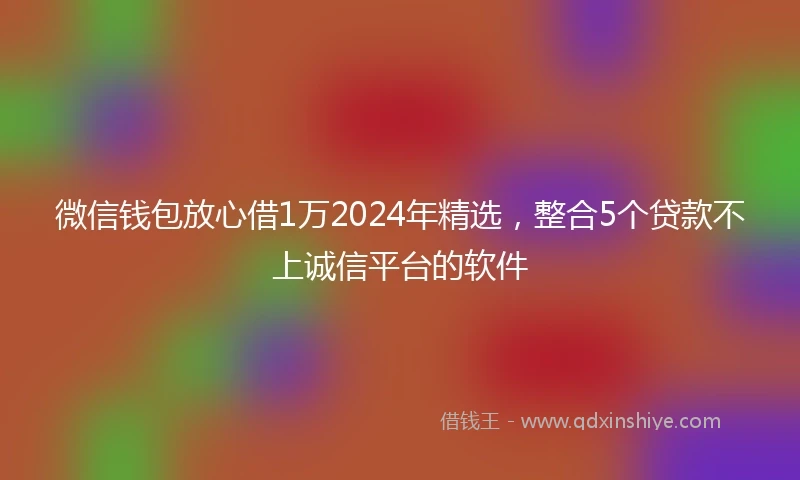 微信钱包放心借1万2024年精选，整合5个贷款不上诚信平台的软件