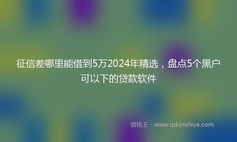 征信差哪里能借到5万2024年精选，盘点5个黑户可以下的贷款软件