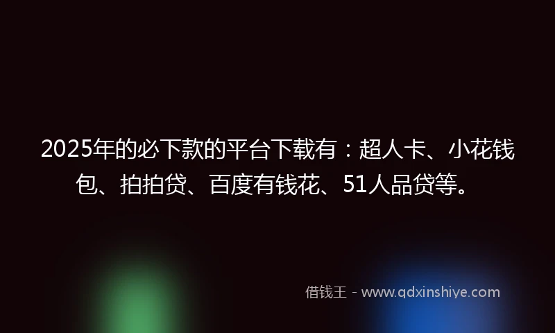 2025年的必下款的平台下载有：超人卡、小花钱包、拍拍贷、百度有钱花、51人品贷等。