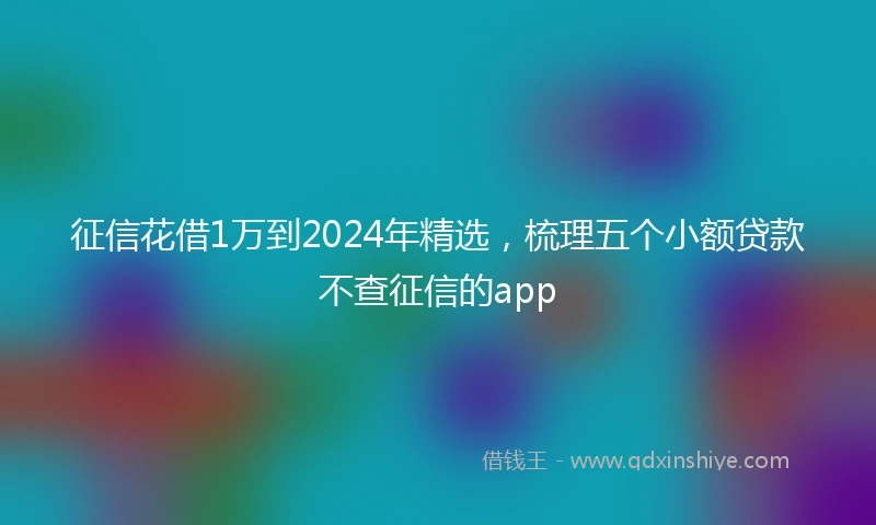 征信花借1万到2024年精选，梳理五个小额贷款不查征信的app