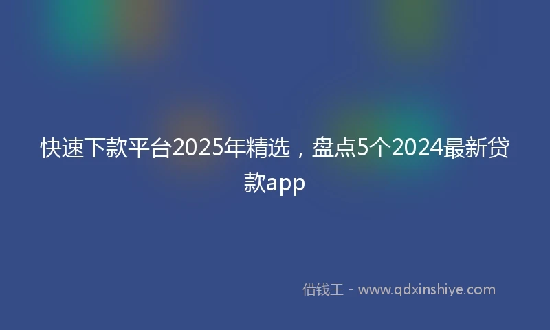 快速下款平台2025年精选，盘点5个2024最新贷款app
