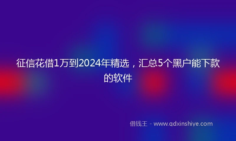 征信花借1万到2024年精选，汇总5个黑户能下款的软件