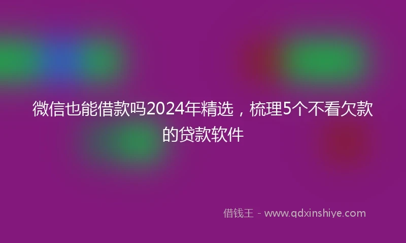 微信也能借款吗2024年精选，梳理5个不看欠款的贷款软件