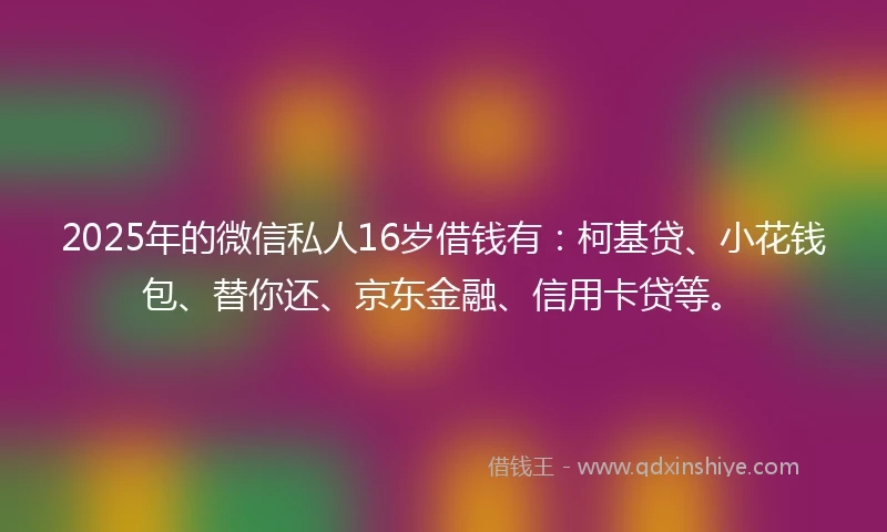 2025年的微信私人16岁借钱有：柯基贷、小花钱包、替你还、京东金融、信用卡贷等。