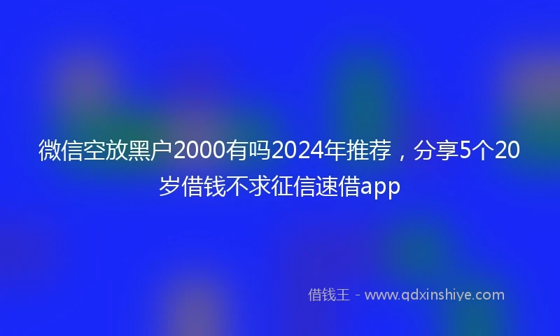 微信空放黑户2000有吗2024年推荐，分享5个20岁借钱不求征信速借app