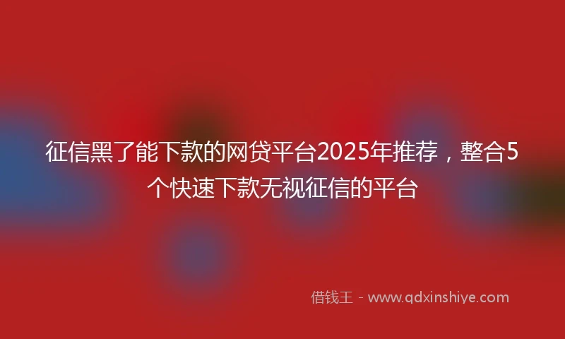 征信黑了能下款的网贷平台2025年推荐，整合5个快速下款无视征信的平台