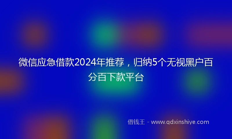 微信应急借款2024年推荐，归纳5个无视黑户百分百下款平台