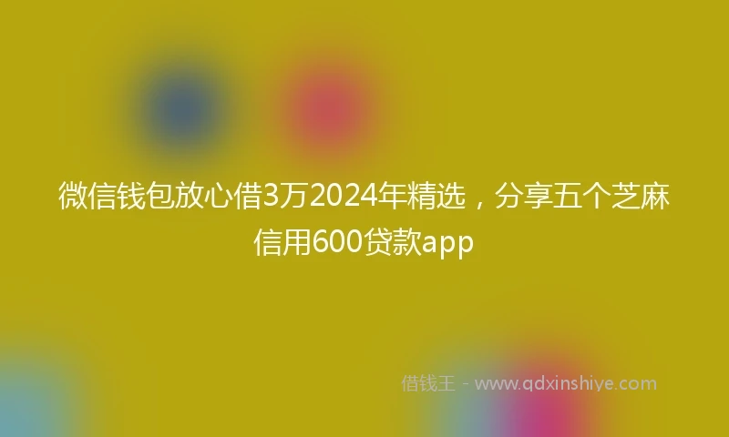 微信钱包放心借3万2024年精选，分享五个芝麻信用600贷款app