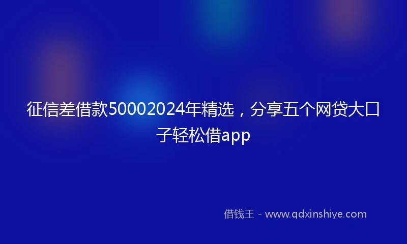 征信差借款50002024年精选，分享五个网贷大口子轻松借app