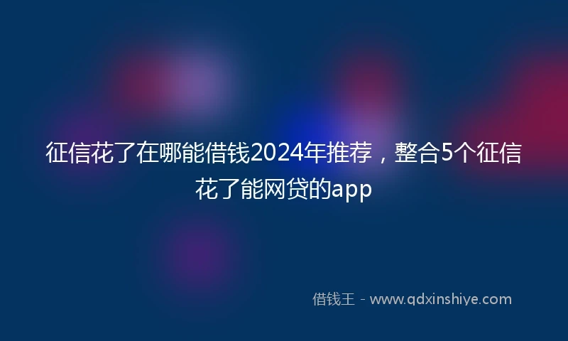 征信花了在哪能借钱2024年推荐，整合5个征信花了能网贷的app