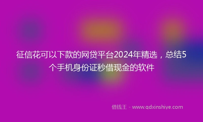 征信花可以下款的网贷平台2024年精选，总结5个手机身份证秒借现金的软件