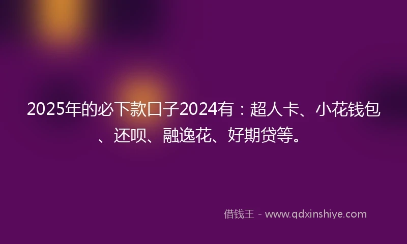 2025年的必下款口子2024有：超人卡、小花钱包、还呗、融逸花、好期贷等。