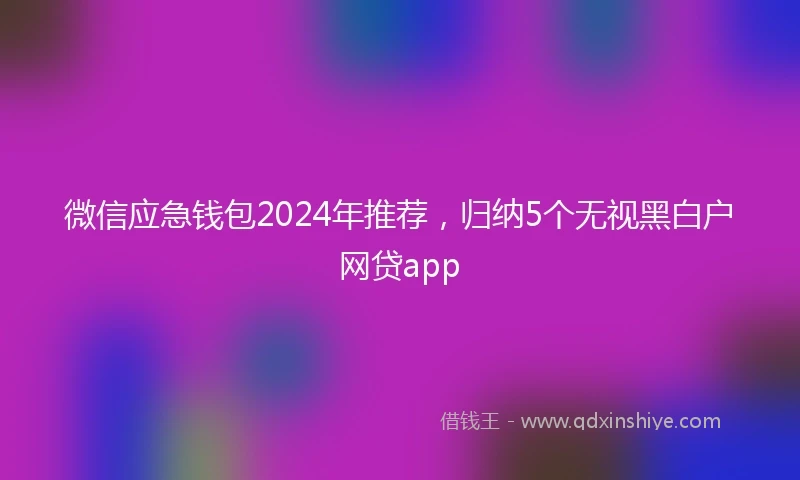 微信应急钱包2024年推荐，归纳5个无视黑白户网贷app