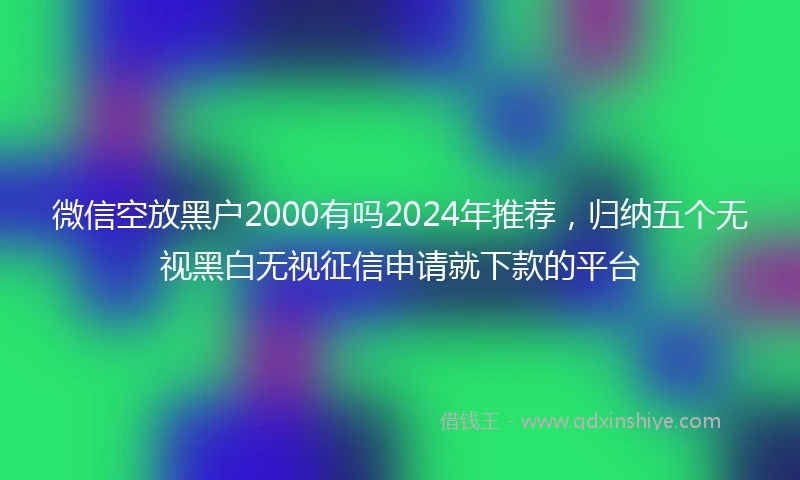 微信空放黑户2000有吗2024年推荐，归纳五个无视黑白无视征信申请就下款的平台