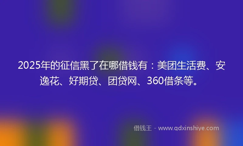 2025年的征信黑了在哪借钱有：美团生活费、安逸花、好期贷、团贷网、360借条等。