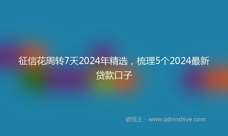 征信花周转7天2024年精选，梳理5个2024最新贷款口子