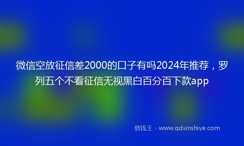 微信空放征信差2000的口子有吗2024年推荐，罗列五个不看征信无视黑白百分百下款app