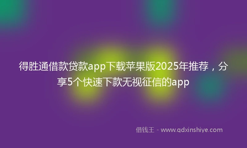 得胜通借款贷款app下载苹果版2025年推荐，分享5个快速下款无视征信的app