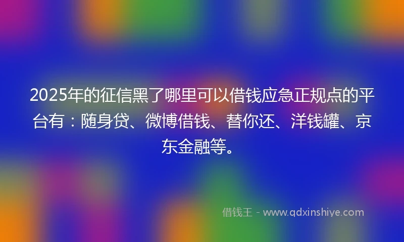2025年的征信黑了哪里可以借钱应急正规点的平台有：随身贷、微博借钱、替你还、洋钱罐、京东金融等。