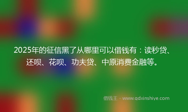 2025年的征信黑了从哪里可以借钱有：读秒贷、还呗、花呗、功夫贷、中原消费金融等。