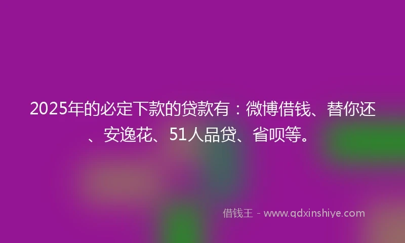 2025年的必定下款的贷款有：微博借钱、替你还、安逸花、51人品贷、省呗等。