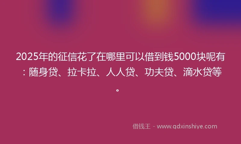 2025年的征信花了在哪里可以借到钱5000块呢有：随身贷、拉卡拉、人人贷、功夫贷、滴水贷等。