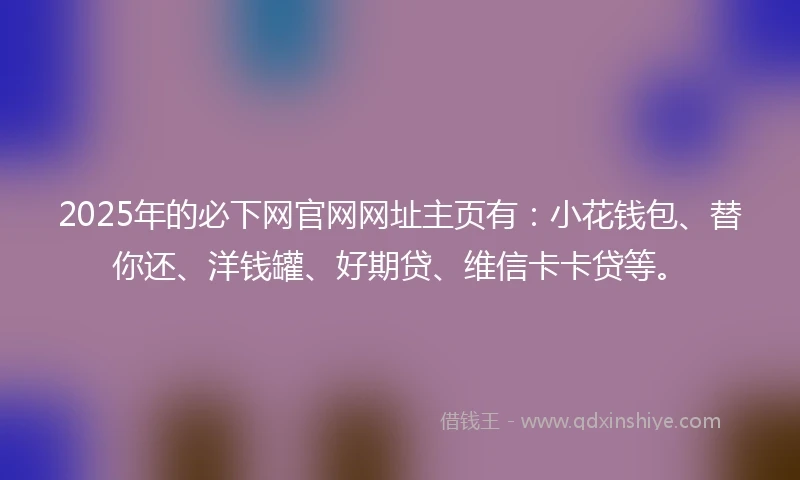2025年的必下网官网网址主页有：小花钱包、替你还、洋钱罐、好期贷、维信卡卡贷等。
