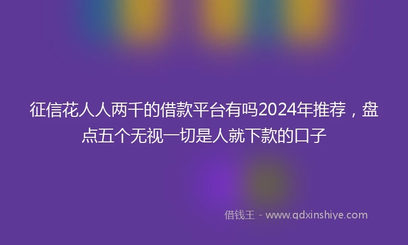 征信花人人两千的借款平台有吗2024年推荐，盘点五个无视一切是人就下款的口子