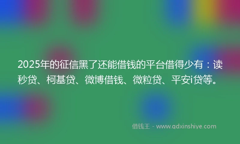 2025年的征信黑了还能借钱的平台借得少有：读秒贷、柯基贷、微博借钱、微粒贷、平安i贷等。