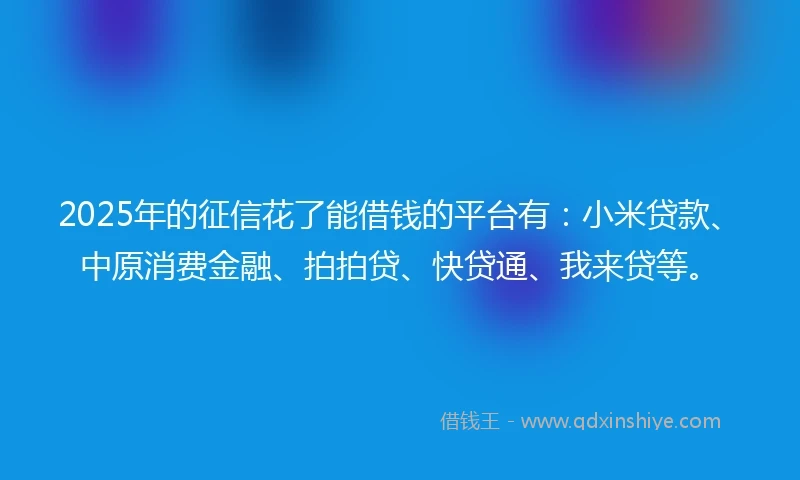 2025年的征信花了能借钱的平台有：小米贷款、中原消费金融、拍拍贷、快贷通、我来贷等。