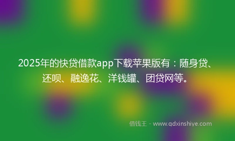 2025年的快贷借款app下载苹果版有：随身贷、还呗、融逸花、洋钱罐、团贷网等。