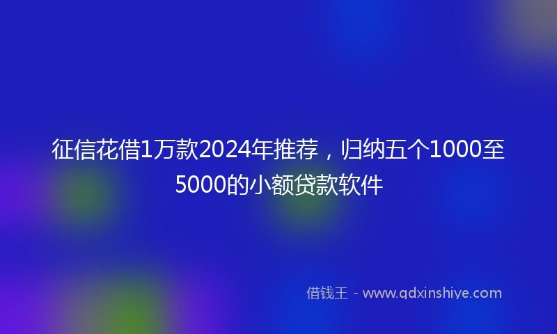 征信花借1万款2024年推荐，归纳五个1000至5000的小额贷款软件