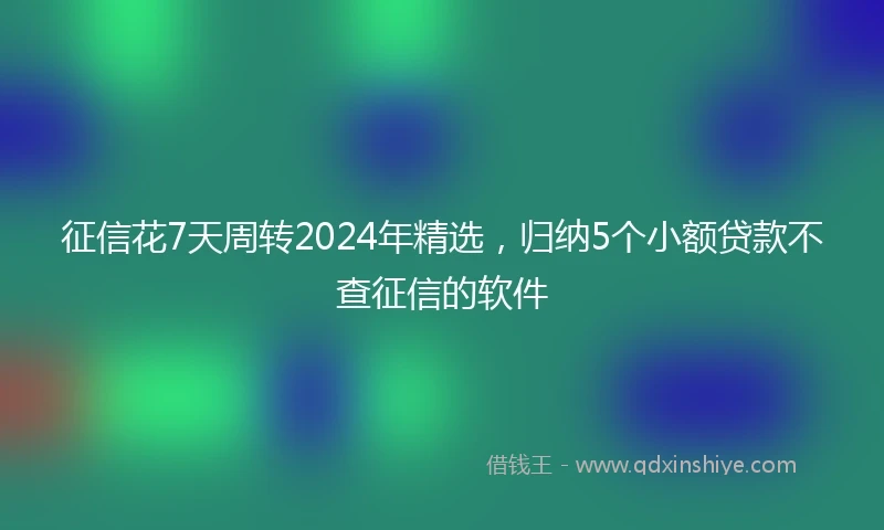 征信花7天周转2024年精选，归纳5个小额贷款不查征信的软件