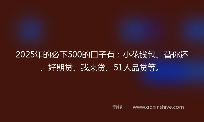 2025年的必下500的口子有：小花钱包、替你还、好期贷、我来贷、51人品贷等。